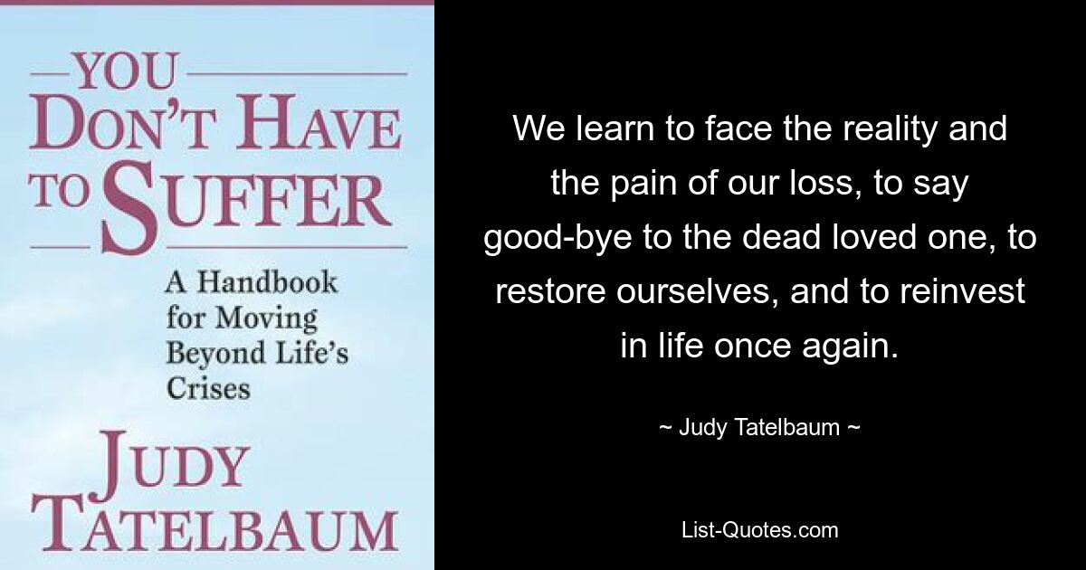 We learn to face the reality and the pain of our loss, to say good-bye to the dead loved one, to restore ourselves, and to reinvest in life once again. — © Judy Tatelbaum