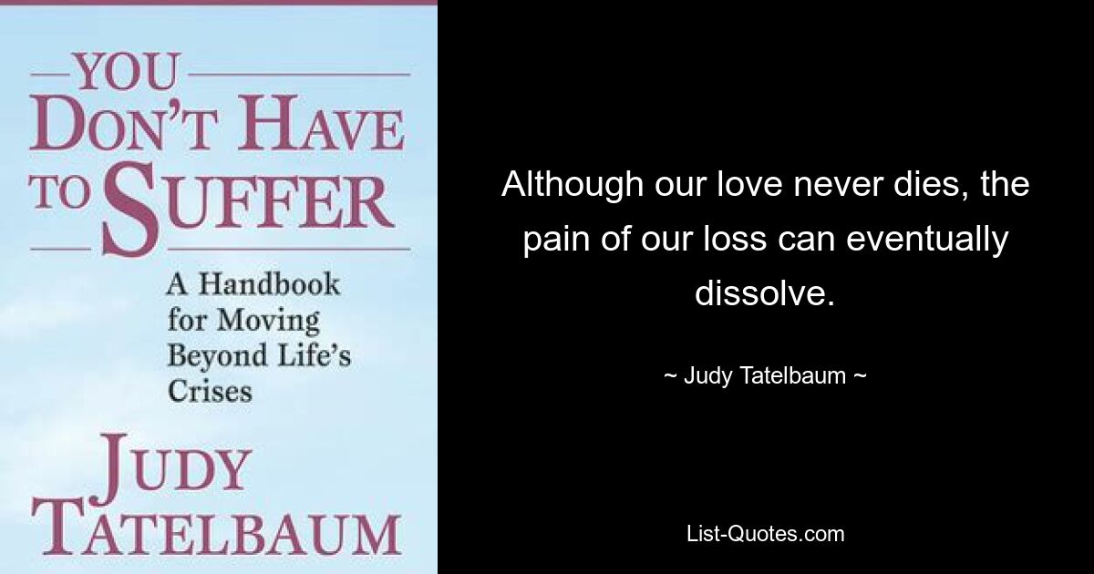 Although our love never dies, the pain of our loss can eventually dissolve. — © Judy Tatelbaum