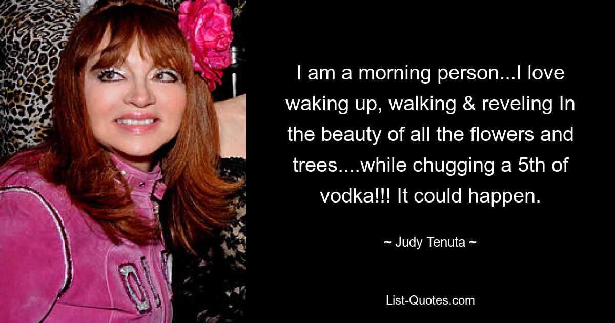 I am a morning person...I love waking up, walking & reveling In the beauty of all the flowers and trees....while chugging a 5th of vodka!!! It could happen. — © Judy Tenuta