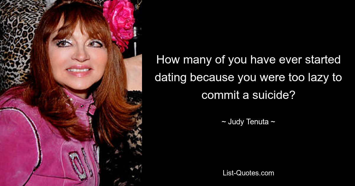 How many of you have ever started dating because you were too lazy to commit a suicide? — © Judy Tenuta