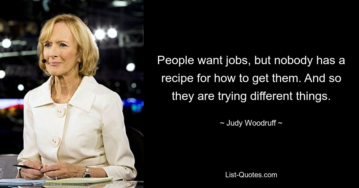 People want jobs, but nobody has a recipe for how to get them. And so they are trying different things. — © Judy Woodruff