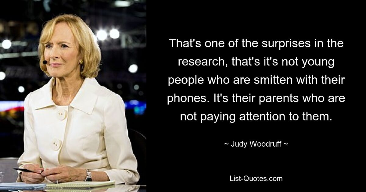 That's one of the surprises in the research, that's it's not young people who are smitten with their phones. It's their parents who are not paying attention to them. — © Judy Woodruff