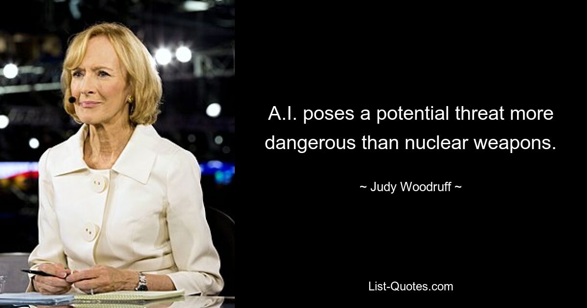 A.I. poses a potential threat more dangerous than nuclear weapons. — © Judy Woodruff