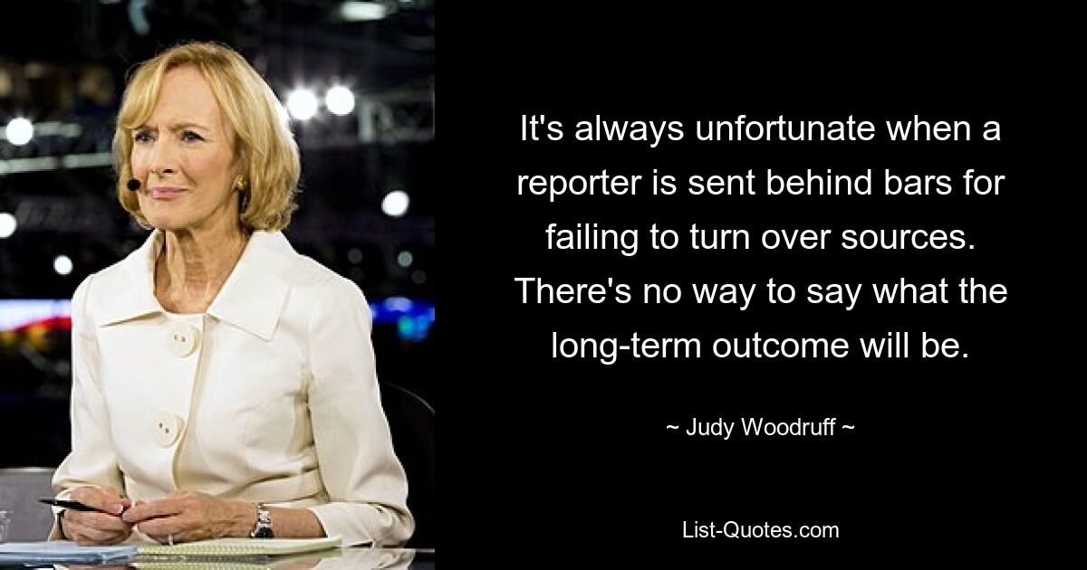 It's always unfortunate when a reporter is sent behind bars for failing to turn over sources. There's no way to say what the long-term outcome will be. — © Judy Woodruff