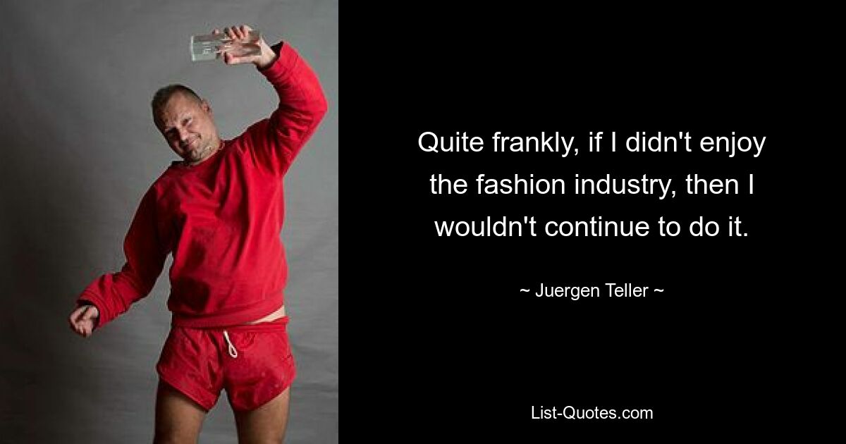 Quite frankly, if I didn't enjoy the fashion industry, then I wouldn't continue to do it. — © Juergen Teller