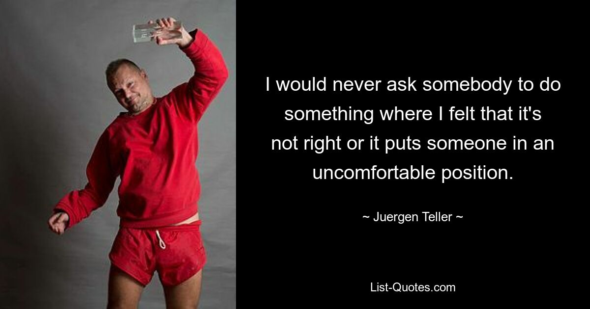 I would never ask somebody to do something where I felt that it's not right or it puts someone in an uncomfortable position. — © Juergen Teller