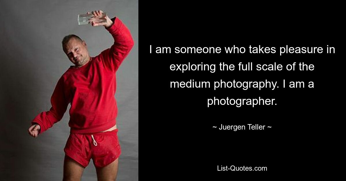 I am someone who takes pleasure in exploring the full scale of the medium photography. I am a photographer. — © Juergen Teller