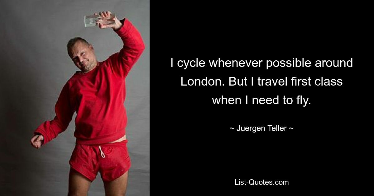 I cycle whenever possible around London. But I travel first class when I need to fly. — © Juergen Teller