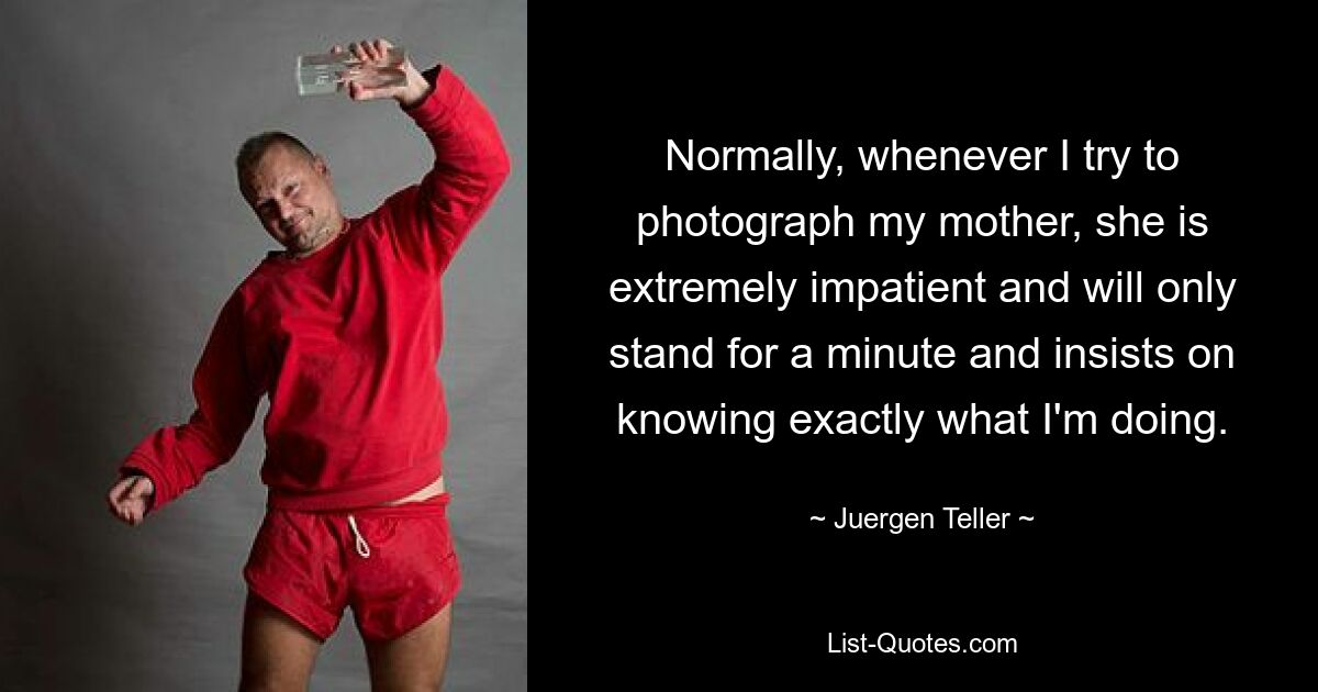 Normally, whenever I try to photograph my mother, she is extremely impatient and will only stand for a minute and insists on knowing exactly what I'm doing. — © Juergen Teller