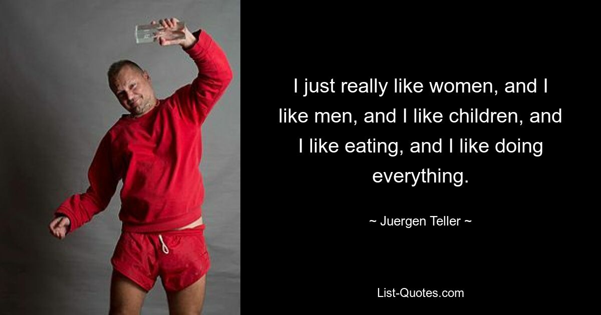 I just really like women, and I like men, and I like children, and I like eating, and I like doing everything. — © Juergen Teller