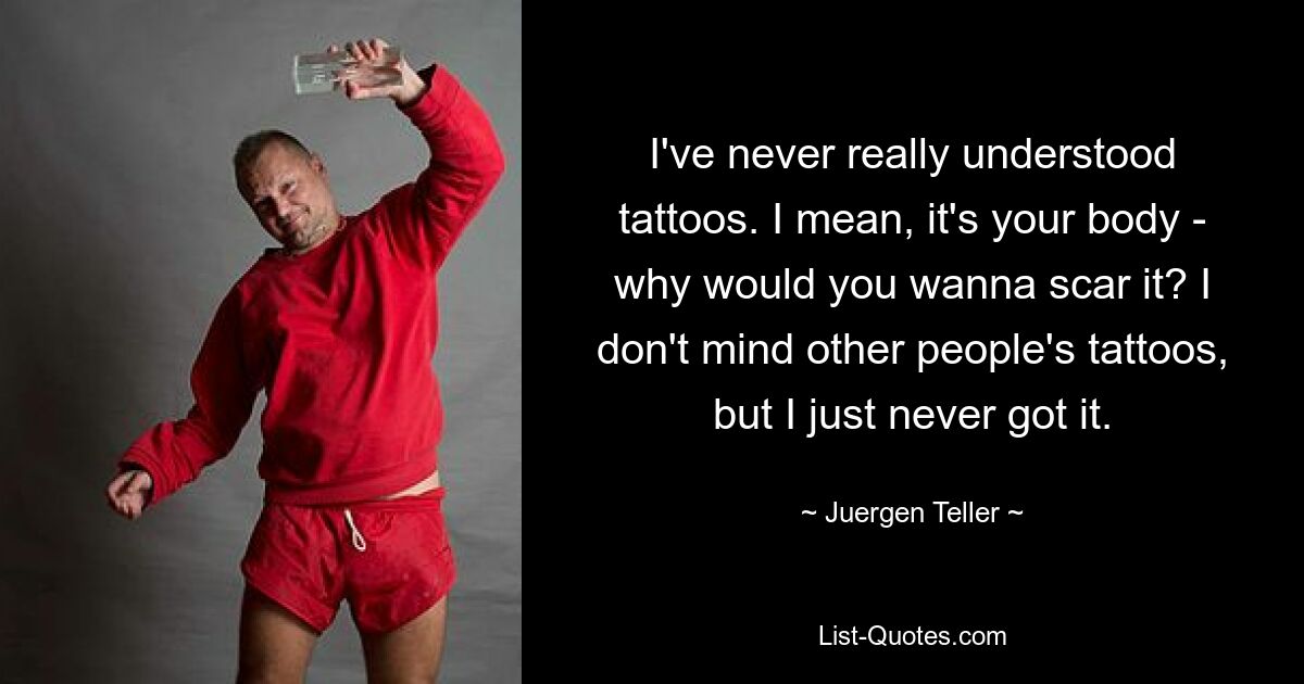 I've never really understood tattoos. I mean, it's your body - why would you wanna scar it? I don't mind other people's tattoos, but I just never got it. — © Juergen Teller