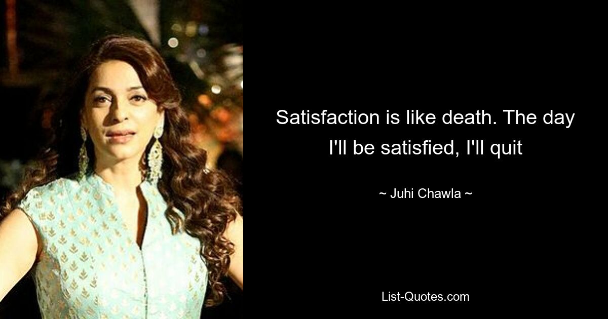 Satisfaction is like death. The day I'll be satisfied, I'll quit — © Juhi Chawla