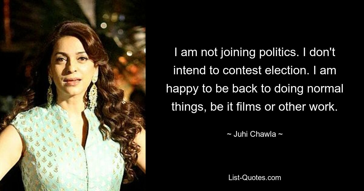 I am not joining politics. I don't intend to contest election. I am happy to be back to doing normal things, be it films or other work. — © Juhi Chawla