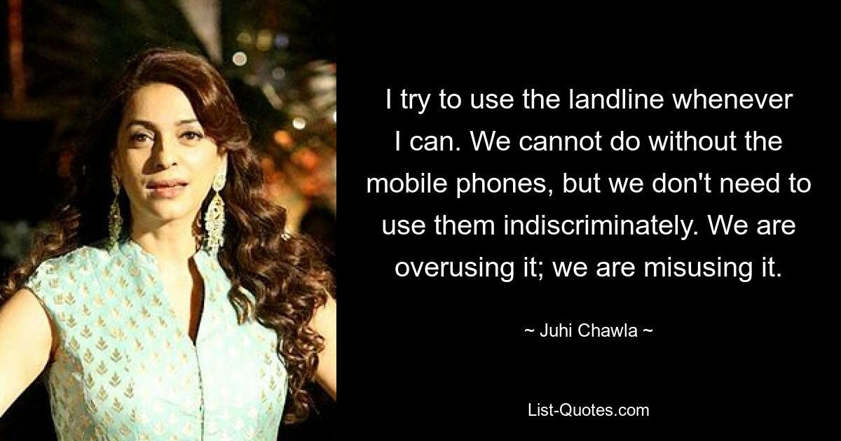 I try to use the landline whenever I can. We cannot do without the mobile phones, but we don't need to use them indiscriminately. We are overusing it; we are misusing it. — © Juhi Chawla