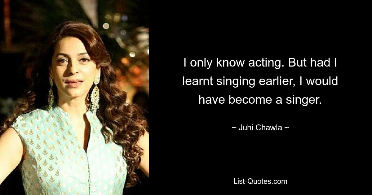 I only know acting. But had I learnt singing earlier, I would have become a singer. — © Juhi Chawla