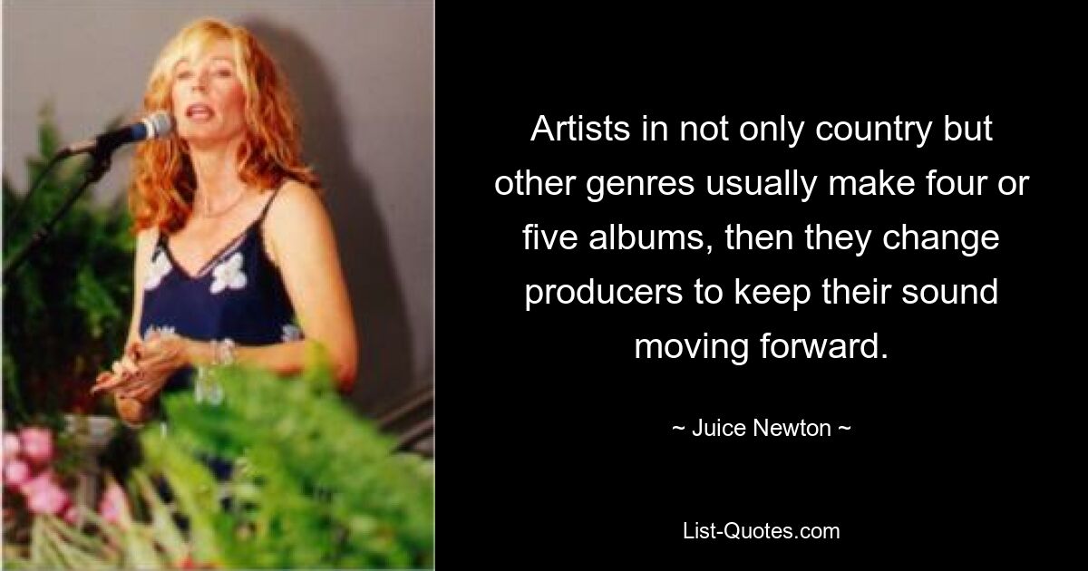 Artists in not only country but other genres usually make four or five albums, then they change producers to keep their sound moving forward. — © Juice Newton