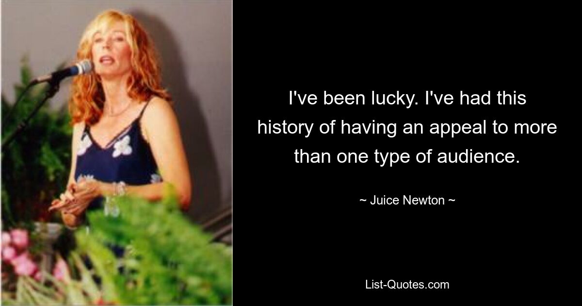 I've been lucky. I've had this history of having an appeal to more than one type of audience. — © Juice Newton