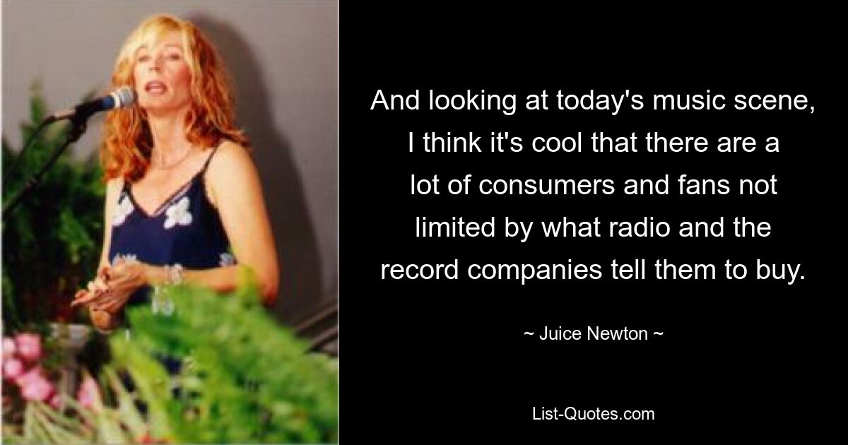 And looking at today's music scene, I think it's cool that there are a lot of consumers and fans not limited by what radio and the record companies tell them to buy. — © Juice Newton