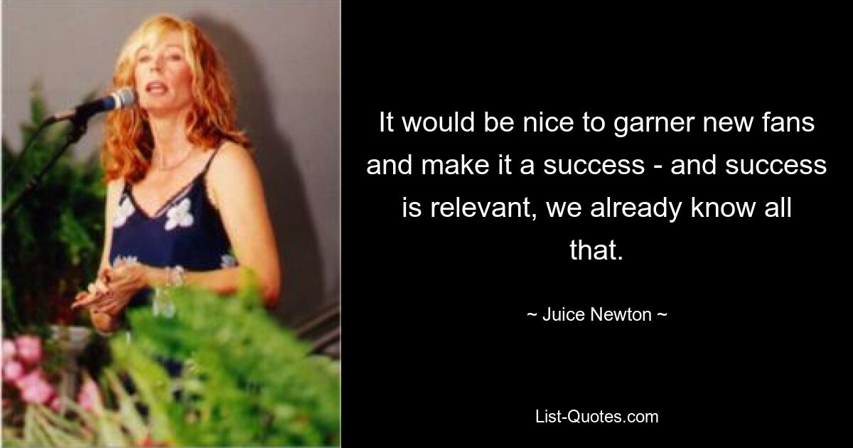 It would be nice to garner new fans and make it a success - and success is relevant, we already know all that. — © Juice Newton