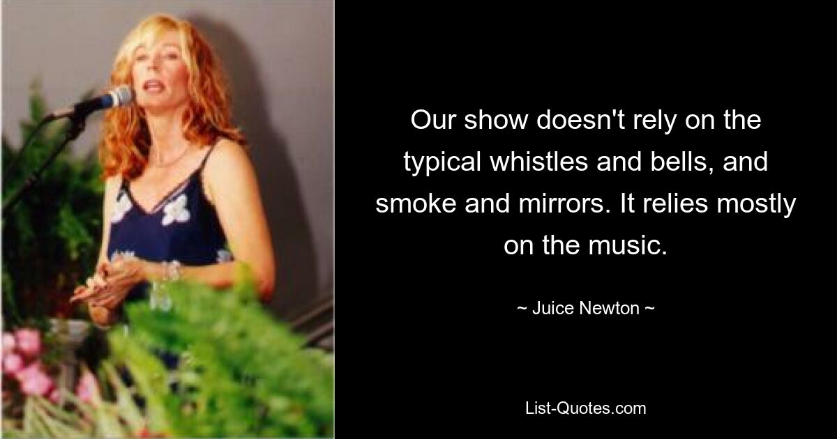 Our show doesn't rely on the typical whistles and bells, and smoke and mirrors. It relies mostly on the music. — © Juice Newton