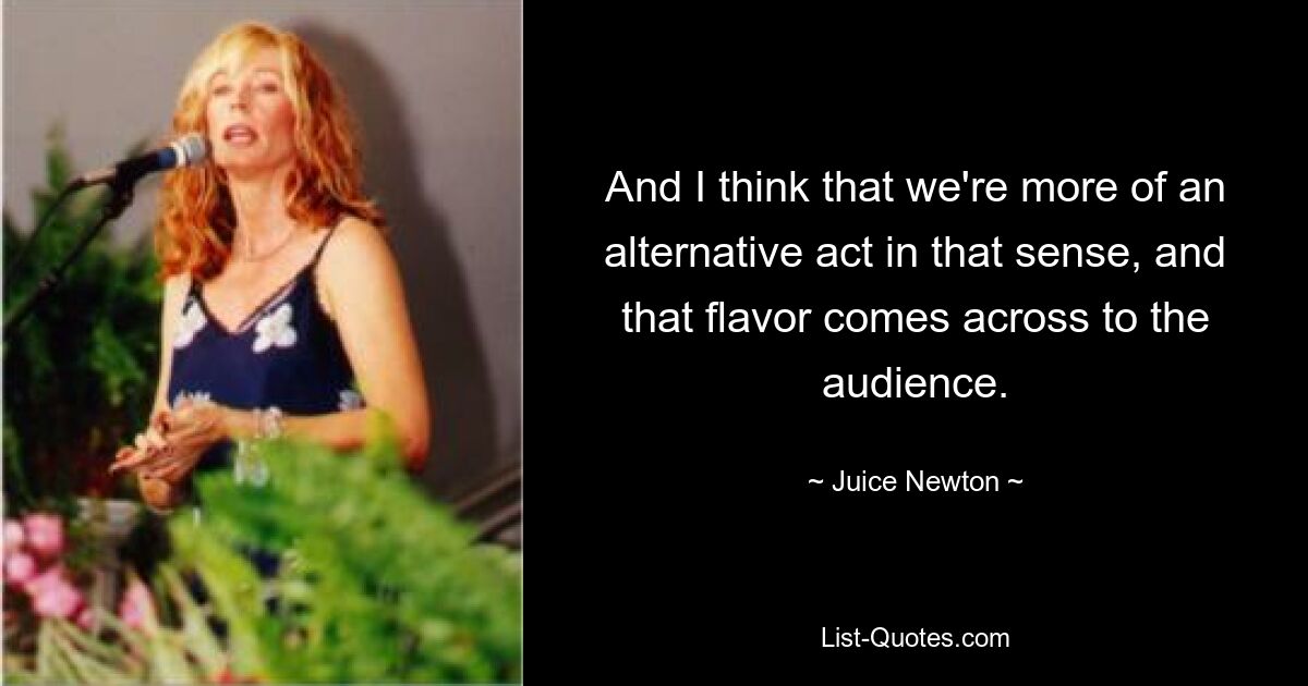 And I think that we're more of an alternative act in that sense, and that flavor comes across to the audience. — © Juice Newton