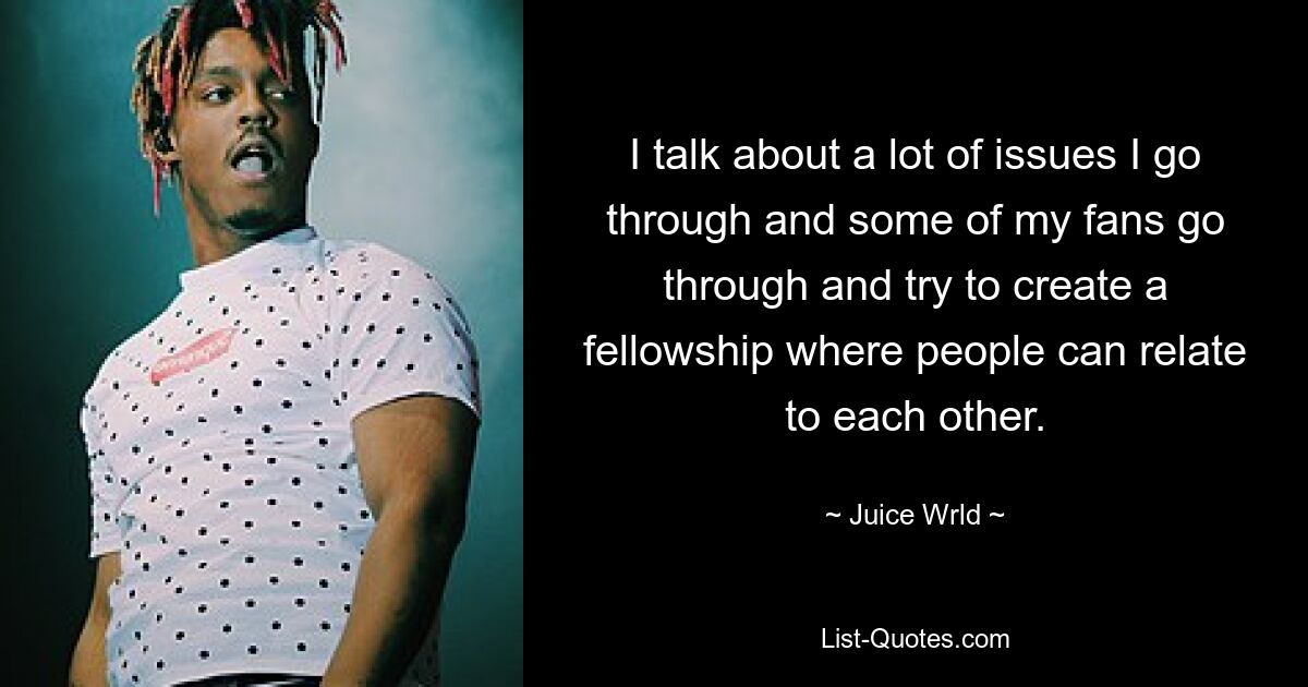 I talk about a lot of issues I go through and some of my fans go through and try to create a fellowship where people can relate to each other. — © Juice Wrld