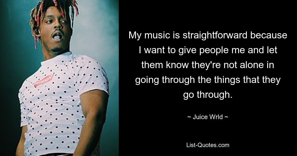 My music is straightforward because I want to give people me and let them know they're not alone in going through the things that they go through. — © Juice Wrld