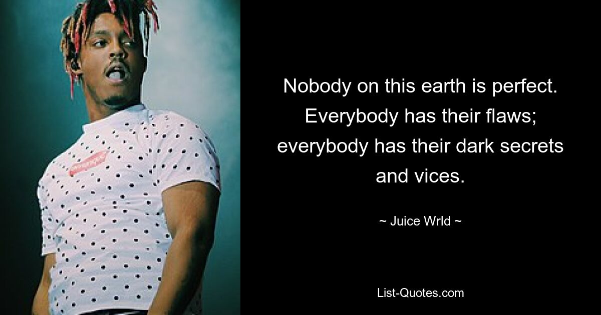 Nobody on this earth is perfect. Everybody has their flaws; everybody has their dark secrets and vices. — © Juice Wrld