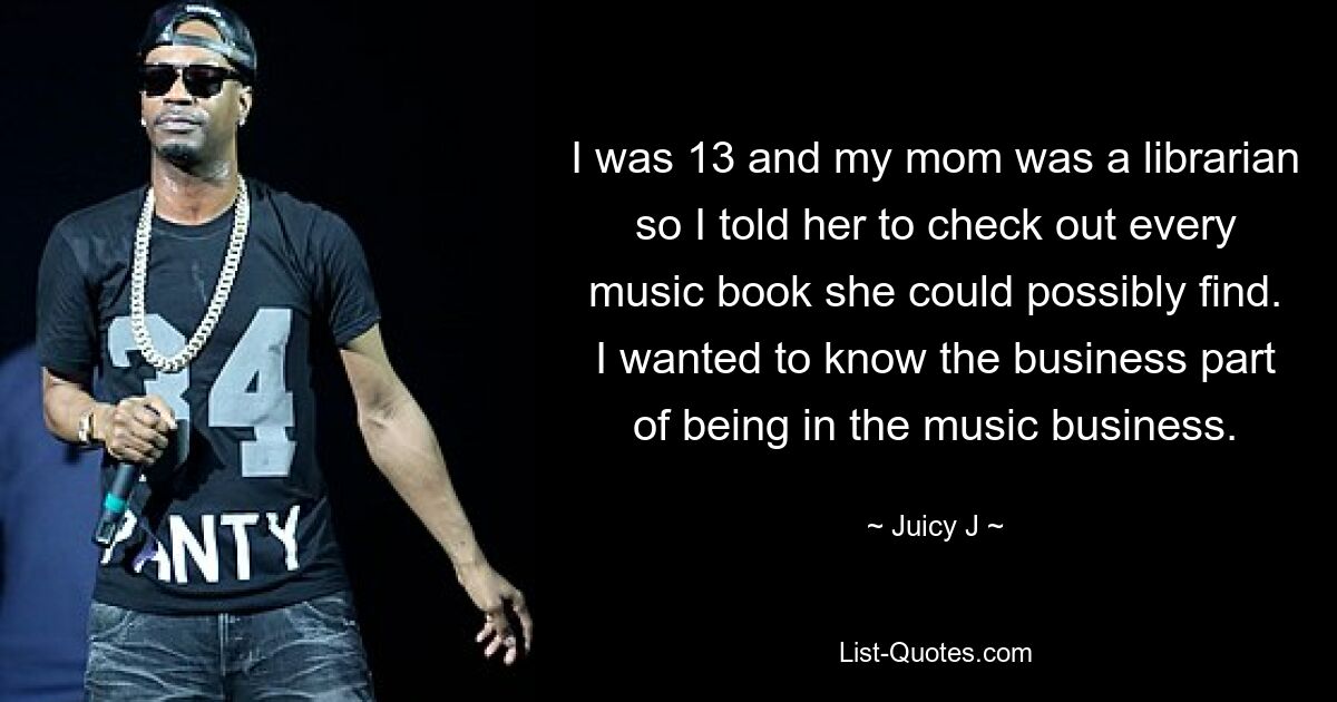 I was 13 and my mom was a librarian so I told her to check out every music book she could possibly find. I wanted to know the business part of being in the music business. — © Juicy J