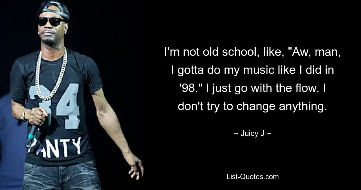 I'm not old school, like, "Aw, man, I gotta do my music like I did in '98." I just go with the flow. I don't try to change anything. — © Juicy J