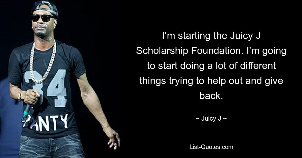 I'm starting the Juicy J Scholarship Foundation. I'm going to start doing a lot of different things trying to help out and give back. — © Juicy J