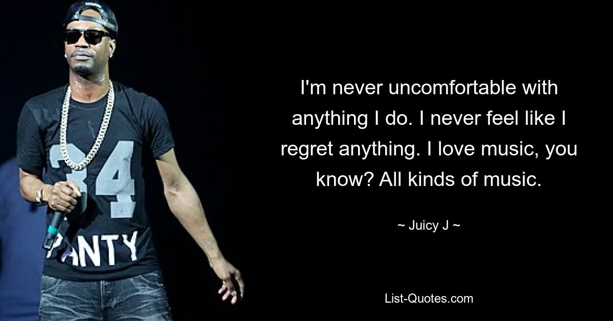 I'm never uncomfortable with anything I do. I never feel like I regret anything. I love music, you know? All kinds of music. — © Juicy J