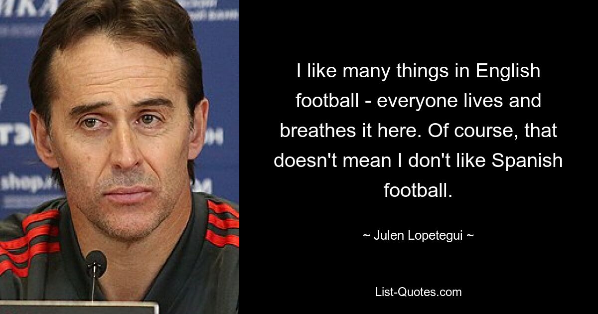 I like many things in English football - everyone lives and breathes it here. Of course, that doesn't mean I don't like Spanish football. — © Julen Lopetegui