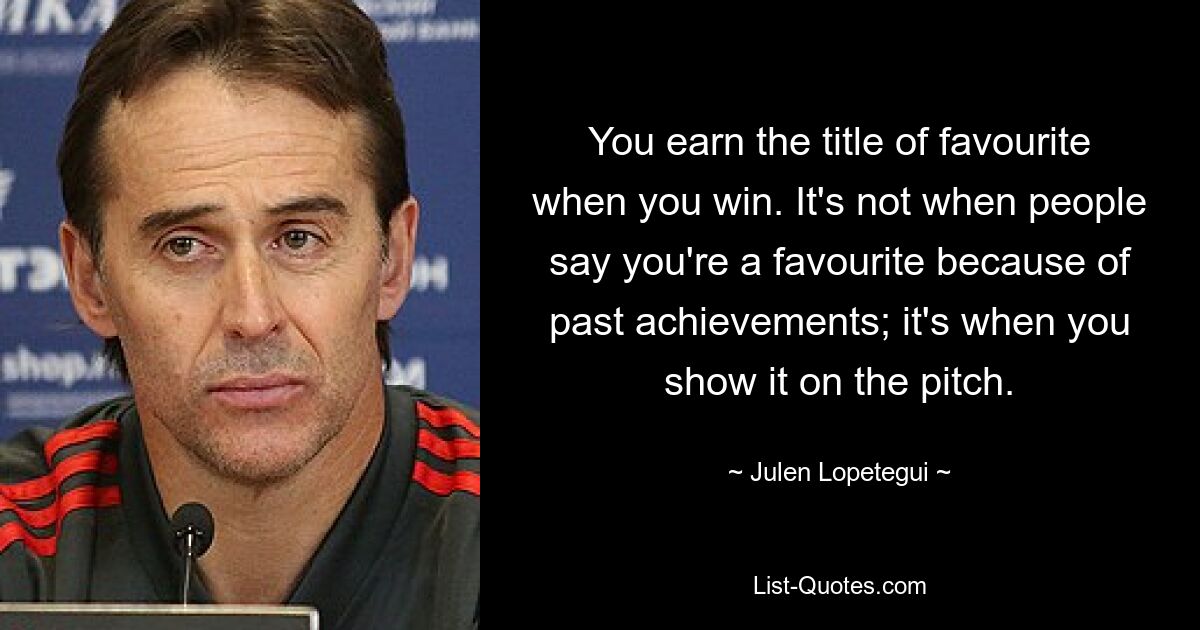 You earn the title of favourite when you win. It's not when people say you're a favourite because of past achievements; it's when you show it on the pitch. — © Julen Lopetegui