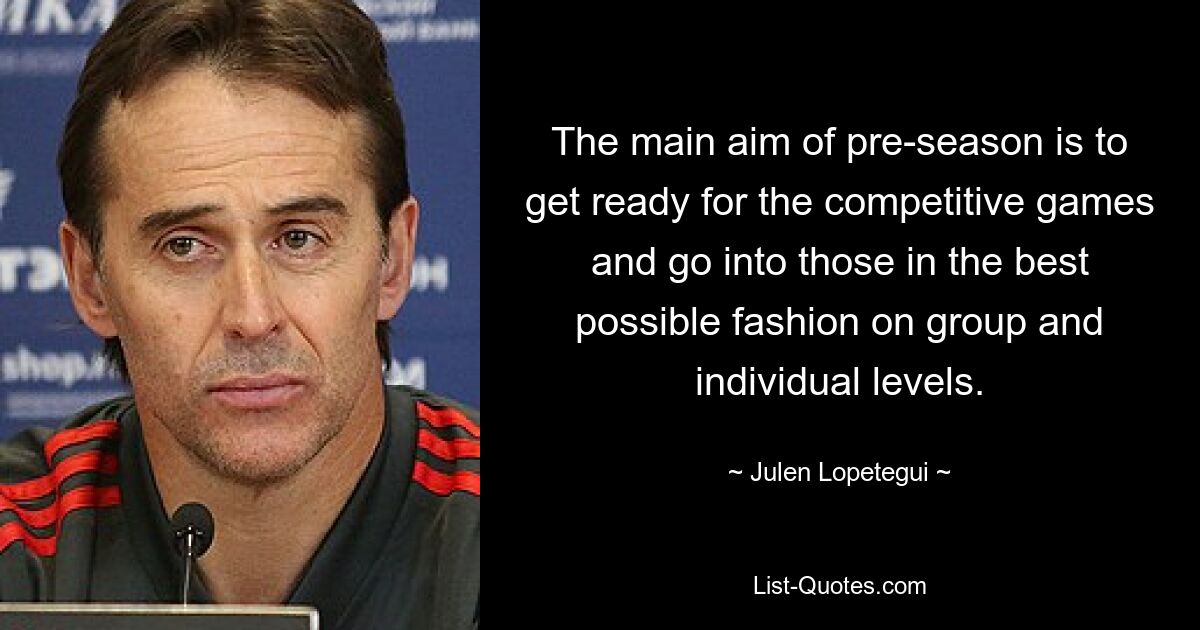 The main aim of pre-season is to get ready for the competitive games and go into those in the best possible fashion on group and individual levels. — © Julen Lopetegui