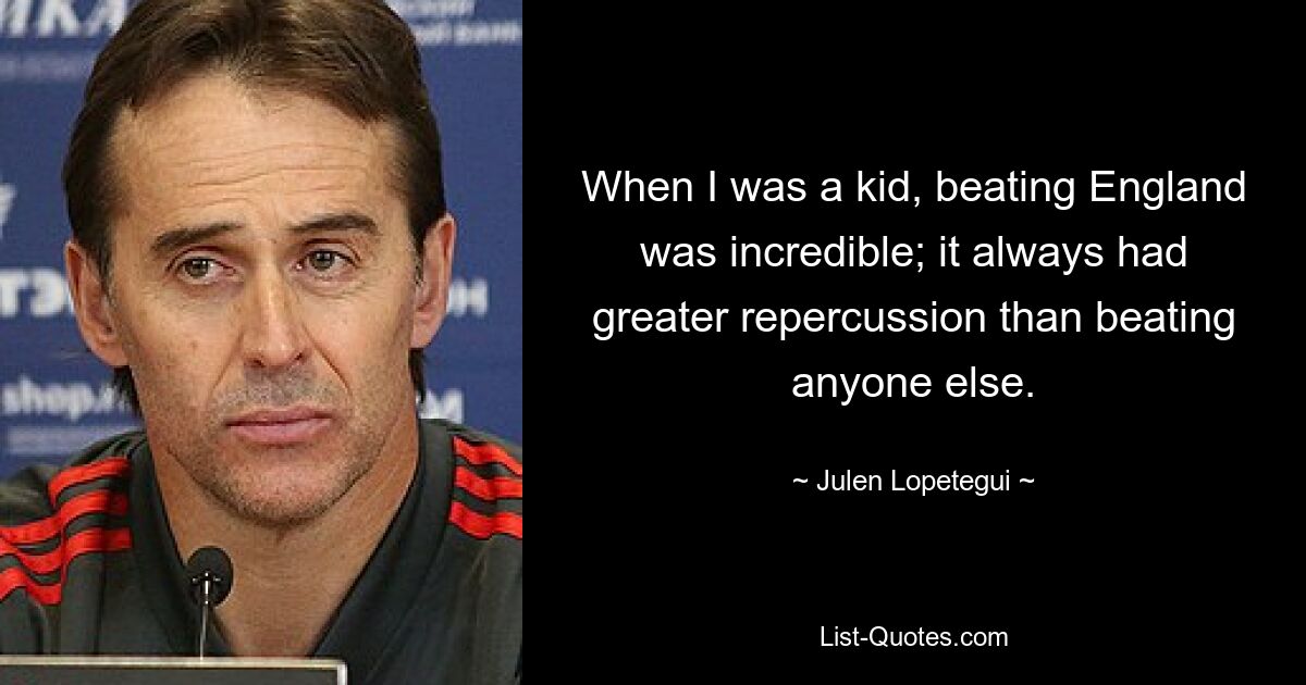 When I was a kid, beating England was incredible; it always had greater repercussion than beating anyone else. — © Julen Lopetegui