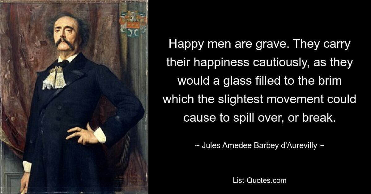 Happy men are grave. They carry their happiness cautiously, as they would a glass filled to the brim which the slightest movement could cause to spill over, or break. — © Jules Amedee Barbey d'Aurevilly