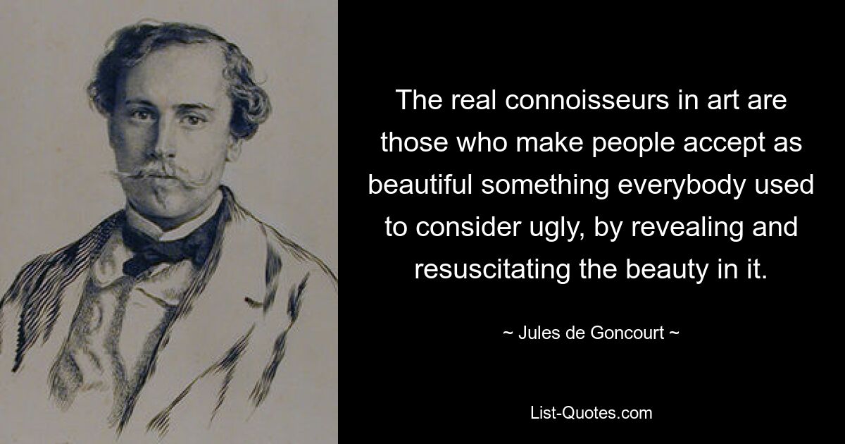 The real connoisseurs in art are those who make people accept as beautiful something everybody used to consider ugly, by revealing and resuscitating the beauty in it. — © Jules de Goncourt