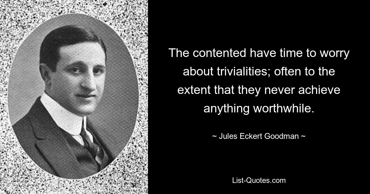 The contented have time to worry about trivialities; often to the extent that they never achieve anything worthwhile. — © Jules Eckert Goodman