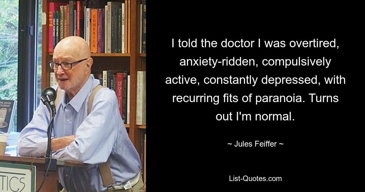 I told the doctor I was overtired, anxiety-ridden, compulsively active, constantly depressed, with recurring fits of paranoia. Turns out I'm normal. — © Jules Feiffer