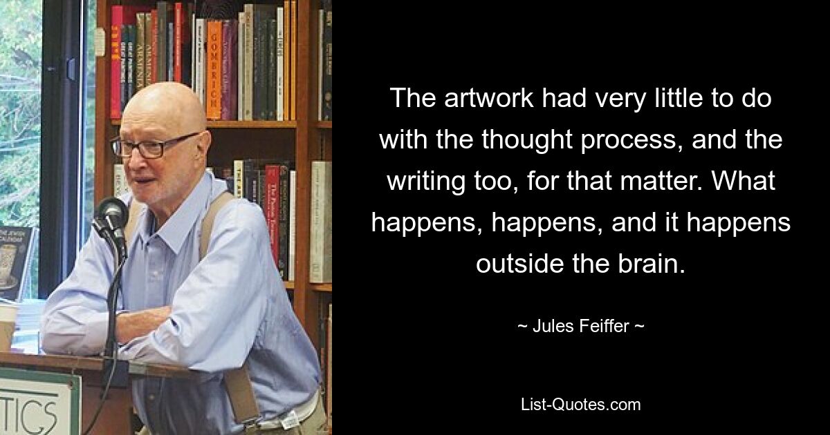 The artwork had very little to do with the thought process, and the writing too, for that matter. What happens, happens, and it happens outside the brain. — © Jules Feiffer