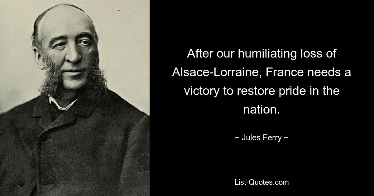 After our humiliating loss of Alsace-Lorraine, France needs a victory to restore pride in the nation. — © Jules Ferry