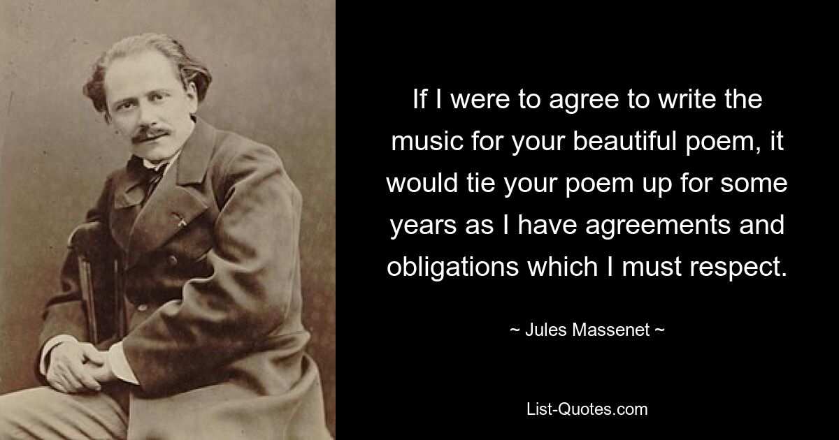 If I were to agree to write the music for your beautiful poem, it would tie your poem up for some years as I have agreements and obligations which I must respect. — © Jules Massenet