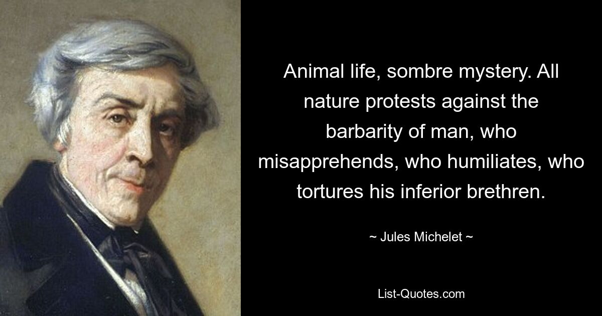 Animal life, sombre mystery. All nature protests against the barbarity of man, who misapprehends, who humiliates, who tortures his inferior brethren. — © Jules Michelet