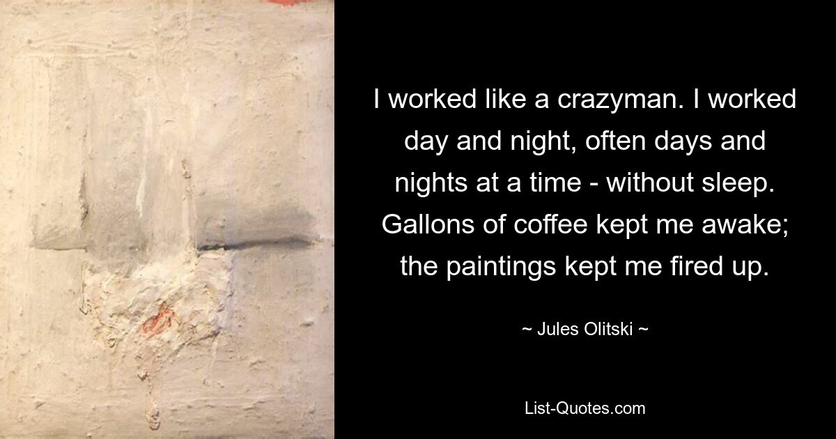 I worked like a crazyman. I worked day and night, often days and nights at a time - without sleep. Gallons of coffee kept me awake; the paintings kept me fired up. — © Jules Olitski