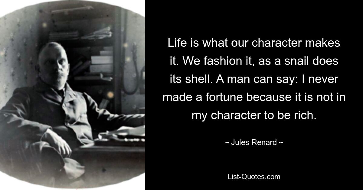 Life is what our character makes it. We fashion it, as a snail does its shell. A man can say: I never made a fortune because it is not in my character to be rich. — © Jules Renard