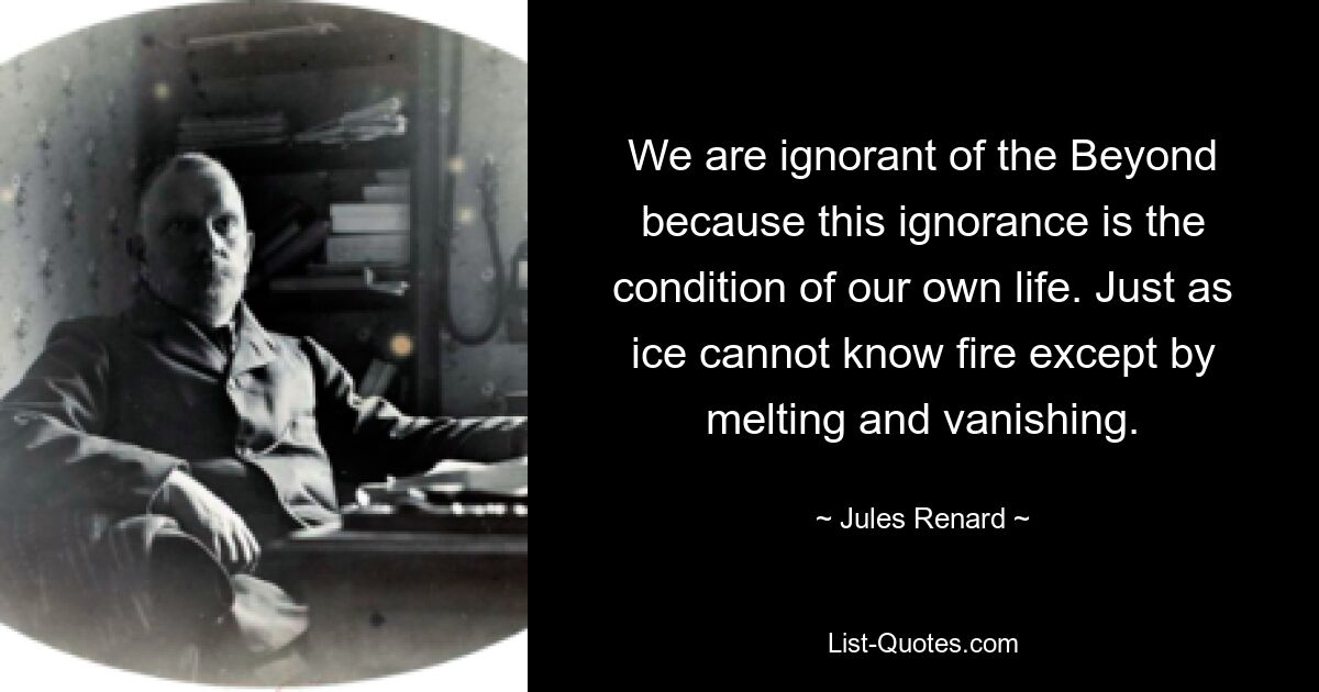 We are ignorant of the Beyond because this ignorance is the condition of our own life. Just as ice cannot know fire except by melting and vanishing. — © Jules Renard