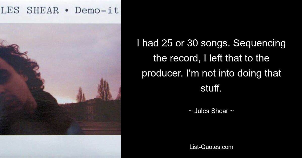 I had 25 or 30 songs. Sequencing the record, I left that to the producer. I'm not into doing that stuff. — © Jules Shear