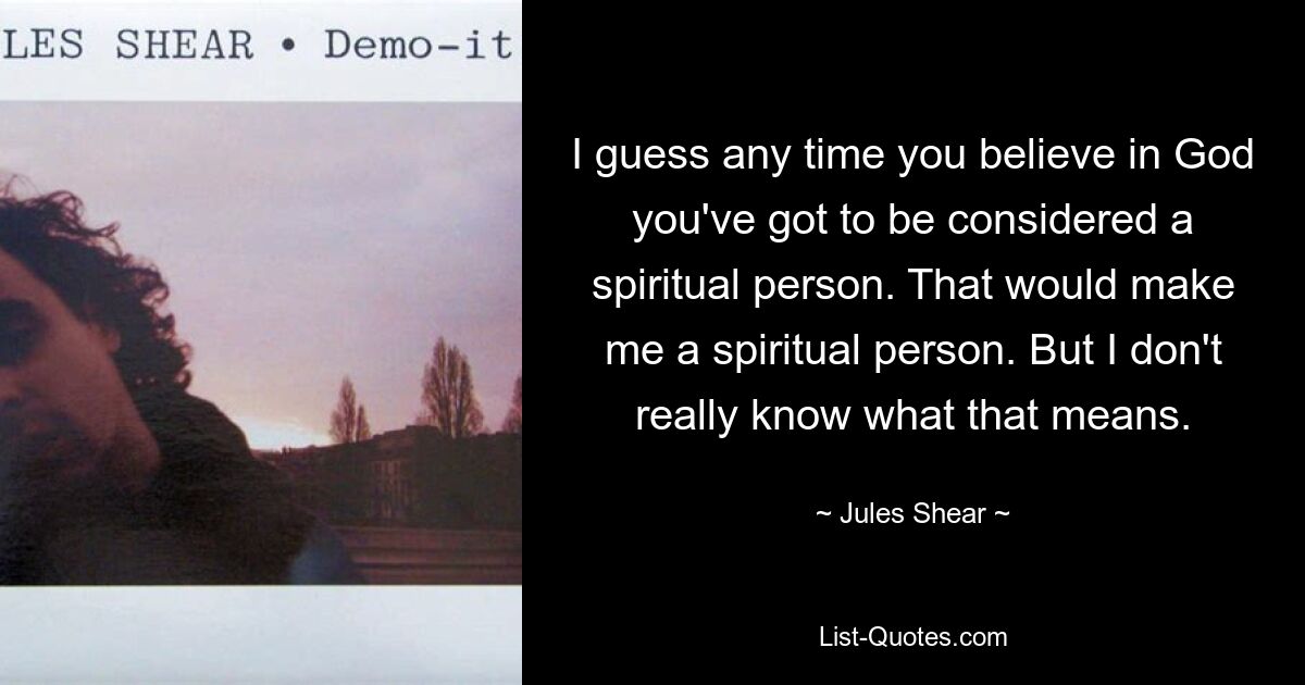 I guess any time you believe in God you've got to be considered a spiritual person. That would make me a spiritual person. But I don't really know what that means. — © Jules Shear