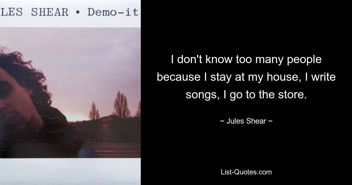 I don't know too many people because I stay at my house, I write songs, I go to the store. — © Jules Shear